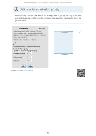 Definicja: Graniastosłup prosty
Graniastosłup prosty to taki wielościan, którego dwie przystające ściany (podstawy
graniastosłupa) są położone w równoległych płaszczyznach, a pozostałe ściany są
prostokątami.
Aplikacja na epodreczniki.pl
Graniastosłup prosty i jego własności. Związki miarowe w graniastosłupach
39
 