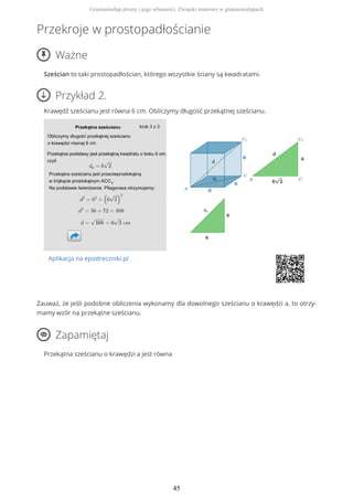 Przekroje w prostopadłościanie
Ważne
Sześcian to taki prostopadłościan, którego wszystkie ściany są kwadratami.
Przykład 2.
Krawędź sześcianu jest równa 6 cm. Obliczymy długość przekątnej sześcianu.
Aplikacja na epodreczniki.pl
Zauważ, że jeśli podobne obliczenia wykonamy dla dowolnego sześcianu o krawędzi a, to otrzy-
mamy wzór na przekątne sześcianu.
Zapamiętaj
Przekątna sześcianu o krawędzi a jest równa
Graniastosłup prosty i jego własności. Związki miarowe w graniastosłupach
45
 