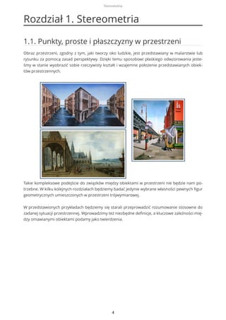 Rozdział 1. Stereometria
1.1. Punkty, proste i płaszczyzny w przestrzeni
Obraz przestrzeni, zgodny z tym, jaki tworzy oko ludzkie, jest przedstawiany w malarstwie lub
rysunku za pomocą zasad perspektywy. Dzięki temu sposobowi płaskiego odwzorowania jeste-
śmy w stanie wyobrazić sobie rzeczywisty kształt i wzajemne położenie przedstawianych obiek-
tów przestrzennych.
Takie kompleksowe podejście do związków między obiektami w przestrzeni nie będzie nam po-
trzebne. W kilku kolejnych rozdziałach będziemy badać jedynie wybrane własności pewnych figur
geometrycznych umieszczonych w przestrzeni trójwymiarowej.
W przedstawionych przykładach będziemy się starali przeprowadzić rozumowanie stosowne do
zadanej sytuacji przestrzennej. Wprowadzimy też niezbędne definicje, a kluczowe zależności mię-
dzy omawianymi obiektami podamy jako twierdzenia.
Stereometria
4
 