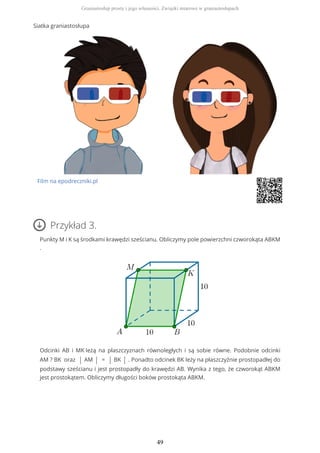 Siatka graniastosłupa
Film na epodreczniki.pl
Przykład 3.
Punkty M i K są środkami krawędzi sześcianu. Obliczymy pole powierzchni czworokąta ABKM
.
Odcinki AB i MK leżą na płaszczyznach równoległych i są sobie równe. Podobnie odcinki
AM ? BK oraz | AM | = | BK | . Ponadto odcinek BK leży na płaszczyźnie prostopadłej do
podstawy sześcianu i jest prostopadły do krawędzi AB. Wynika z tego, że czworokąt ABKM
jest prostokątem. Obliczymy długości boków prostokąta ABKM.
Graniastosłup prosty i jego własności. Związki miarowe w graniastosłupach
49
 