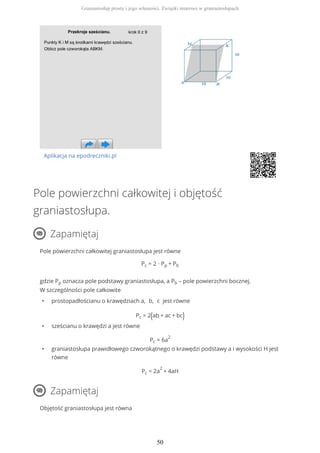 Aplikacja na epodreczniki.pl
Pole powierzchni całkowitej i objętość
graniastosłupa.
Zapamiętaj
Pole powierzchni całkowitej graniastosłupa jest równe
Pc = 2 ∙ Pp + Pb
gdzie Pp oznacza pole podstawy graniastosłupa, a Pb – pole powierzchni bocznej.
W szczególności pole całkowite
• prostopadłościanu o krawędziach a, b, c jest równe
Pc = 2(ab + ac + bc)
• sześcianu o krawędzi a jest równe
Pc = 6a
2
• graniastosłupa prawidłowego czworokątnego o krawędzi podstawy a i wysokości H jest
równe
Pc = 2a
2
+ 4aH
Zapamiętaj
Objętość graniastosłupa jest równa
Graniastosłup prosty i jego własności. Związki miarowe w graniastosłupach
50
 
