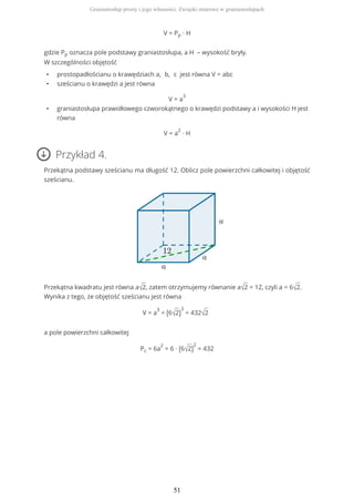 V = Pp ∙ H
gdzie Pp oznacza pole podstawy graniastosłupa, a H – wysokość bryły.
W szczególności objętość
• prostopadłościanu o krawędziach a, b, c jest równa V = abc
• sześcianu o krawędzi a jest równa
V = a
3
• graniastosłupa prawidłowego czworokątnego o krawędzi podstawy a i wysokości H jest
równa
V = a
2
∙ H
Przykład 4.
Przekątna podstawy sześcianu ma długość 12. Oblicz pole powierzchni całkowitej i objętość
sześcianu.
Przekątna kwadratu jest równa a√2, zatem otrzymujemy równanie a√2 = 12, czyli a = 6√2.
Wynika z tego, że objętość sześcianu jest równa
V = a
3
= (6√2)
3
= 432√2
a pole powierzchni całkowitej
Pc = 6a
2
= 6 ∙ (6√2)
2
= 432
Graniastosłup prosty i jego własności. Związki miarowe w graniastosłupach
51
 