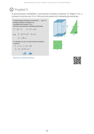 Przykład 5.
W graniastosłupie prawidłowym czworokątnym przekątna podstawy ma długość 6 cm, a
przekątna ściany bocznej 10 cm. Obliczymy pole powierzchni całkowitej graniastosłupa.
Aplikacja na epodreczniki.pl
Graniastosłup prosty i jego własności. Związki miarowe w graniastosłupach
52
 