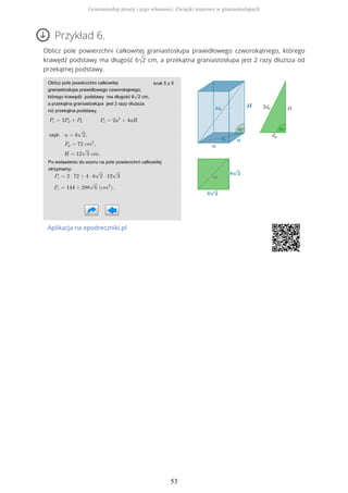 Przykład 6.
Oblicz pole powierzchni całkowitej graniastosłupa prawidłowego czworokątnego, którego
krawędź podstawy ma długość 6√2 cm, a przekątna graniastosłupa jest 2 razy dłuższa od
przekątnej podstawy.
Aplikacja na epodreczniki.pl
Graniastosłup prosty i jego własności. Związki miarowe w graniastosłupach
53
 