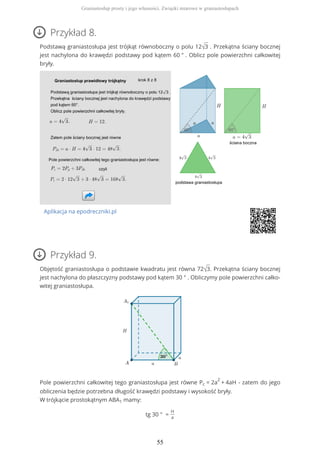 Przykład 8.
Podstawą graniastosłupa jest trójkąt równoboczny o polu 12√3 . Przekątna ściany bocznej
jest nachylona do krawędzi podstawy pod kątem 60 ° . Oblicz pole powierzchni całkowitej
bryły.
Aplikacja na epodreczniki.pl
Przykład 9.
Objętość graniastosłupa o podstawie kwadratu jest równa 72√3. Przekątna ściany bocznej
jest nachylona do płaszczyzny podstawy pod kątem 30 ° . Obliczymy pole powierzchni całko-
witej graniastosłupa.
Pole powierzchni całkowitej tego graniastosłupa jest równe Pc = 2a
2
+ 4aH - zatem do jego
obliczenia będzie potrzebna długość krawędzi podstawy i wysokość bryły.
W trójkącie prostokątnym ABA1 mamy:
tg 30 ° =
H
a
Graniastosłup prosty i jego własności. Związki miarowe w graniastosłupach
55
 