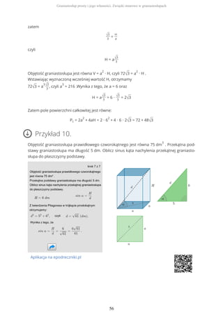 zatem
√3
3
=
H
a
czyli
H = a√3
3
Objętość graniastosłupa jest równa V = a
2
∙ H, czyli 72√3 = a
2
∙ H .
Wstawiając wyznaczoną wcześniej wartość H, otrzymamy
72√3 = a
3√3
3
, czyli a
3
= 216 .Wynika z tego, że a = 6 oraz
H = a√3
3
= 6 ∙ √3
3
= 2√3
Zatem pole powierzchni całkowitej jest równe:
Pc = 2a
2
+ 4aH = 2 ∙ 6
2
+ 4 ∙ 6 ∙ 2√3 = 72 + 48√3
Przykład 10.
Objętość graniastosłupa prawidłowego czworokątnego jest równa 75 dm
3
. Przekątna pod-
stawy graniastosłupa ma długość 5 dm. Oblicz sinus kąta nachylenia przekątnej graniasto-
słupa do płaszczyzny podstawy.
Aplikacja na epodreczniki.pl
Graniastosłup prosty i jego własności. Związki miarowe w graniastosłupach
56
 