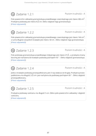 Poziom trudności: AZadanie 1.2.1
Pole powierzchni całkowitej graniastosłupa prawidłowego czworokątnego jest równe 286 cm
2
.
Przekątna podstawy jest równa 4√2 cm. Oblicz objętość tego graniastosłupa
(Pokaż odpowiedź)
Poziom trudności: AZadanie 1.2.2
Pole powierzchni całkowitej graniastosłupa prawidłowego czworokątnego jest równe 144 cm
2
,
a suma długości wszystkich krawędzi jest równa 60 cm . Oblicz objętość tego graniastosłupa.
(Pokaż odpowiedź)
Poziom trudności: AZadanie 1.2.3
Pole podstawy graniastosłupa prawidłowego trójkątnego jest równe 27√3 , a przekątna ściany
bocznej jest nachylona do krawędzi podstawy pod kątem 45 ° . Oblicz objętość graniastosłupa.
(Pokaż odpowiedź)
Poziom trudności: AZadanie 1.2.4
Jedna z krawędzi podstawy prostopadłościanu jest 3 razy większa od drugiej. Przekątna prosto-
padłościanu ma długość 2√5 cm i jest nachylona do podstawy pod kątem 60 ° . Oblicz objętość
prostopadłościanu.
(Pokaż odpowiedź)
Poziom trudności: AZadanie 1.2.5
Przekątna podstawy sześcianu ma długość 5 cm. Oblicz pole powierzchni całkowitej i objętość
sześcianu.
(Pokaż odpowiedź)
Graniastosłup prosty i jego własności. Związki miarowe w graniastosłupach
57
 