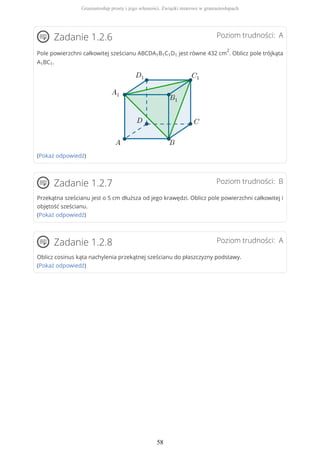 Poziom trudności: AZadanie 1.2.6
Pole powierzchni całkowitej sześcianu ABCDA1B1C1D1 jest równe 432 cm
2
. Oblicz pole trójkąta
A1BC1.
(Pokaż odpowiedź)
Poziom trudności: BZadanie 1.2.7
Przekątna sześcianu jest o 5 cm dłuższa od jego krawędzi. Oblicz pole powierzchni całkowitej i
objętość sześcianu.
(Pokaż odpowiedź)
Poziom trudności: AZadanie 1.2.8
Oblicz cosinus kąta nachylenia przekątnej sześcianu do płaszczyzny podstawy.
(Pokaż odpowiedź)
Graniastosłup prosty i jego własności. Związki miarowe w graniastosłupach
58
 