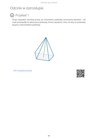 Odcinki w ostrosłupie
Przykład 1.
Chcąc narysować ostrosłup prosty, po narysowaniu podstawy zaznaczamy wysokość – od-
cinek prostopadły do płaszczyzny podstawy. Koniec wysokości, który nie leży na podstawie,
łączymy z wierzchołkami podstawy.
Film na epodreczniki.pl
Ostrosłup i jego własności
61
 