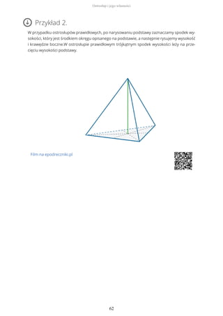 Przykład 2.
W przypadku ostrosłupów prawidłowych, po narysowaniu podstawy zaznaczamy spodek wy-
sokości, który jest środkiem okręgu opisanego na podstawie, a następnie rysujemy wysokość
i krawędzie boczne.W ostrosłupie prawidłowym trójkątnym spodek wysokości leży na prze-
cięciu wysokości podstawy.
Film na epodreczniki.pl
Ostrosłup i jego własności
62
 