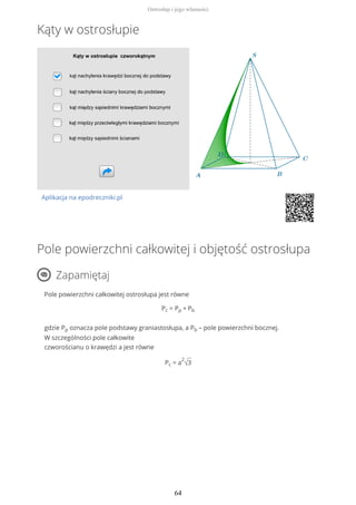 Kąty w ostrosłupie
Aplikacja na epodreczniki.pl
Pole powierzchni całkowitej i objętość ostrosłupa
Zapamiętaj
Pole powierzchni całkowitej ostrosłupa jest równe
Pc = Pp + Pb
gdzie Pp oznacza pole podstawy graniastosłupa, a Pb – pole powierzchni bocznej.
W szczególności pole całkowite
czworościanu o krawędzi a jest równe
Pc = a
2
√3
Ostrosłup i jego własności
64
 