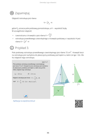 Zapamiętaj
Objętość ostrosłupa jest równa
V =
1
3
P
p
∙ H
gdzie Pp oznacza pole podstawy graniastosłupa, a H – wysokość bryły.
W szczególności objętość
• czworościanu o krawędzi a jest równa V =
a
3
√2
12
• ostrosłupa prawidłowego czworokątnego o krawędzi podstawy a i wysokości H jest
równa V =
1
3
a
2
∙ H
Przykład 3.
Pole podstawy ostrosłupa prawidłowego czworokątnego jest równe 72 cm
2
. Krawędź bocz-
na ostrosłupa jest nachylona do płaszczyzny podstawy pod kątem α, takim że tgα = 0,6. Ob-
licz objętość tego ostrosłupa.
Aplikacja na epodreczniki.pl
Ostrosłup i jego własności
66
 