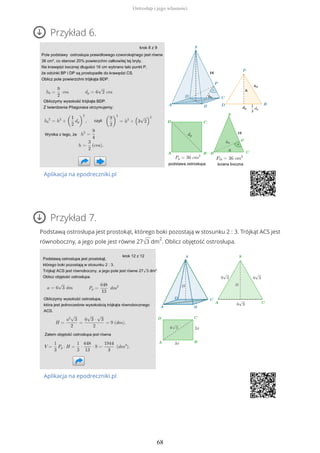 Przykład 6.
Aplikacja na epodreczniki.pl
Przykład 7.
Podstawą ostrosłupa jest prostokąt, którego boki pozostają w stosunku 2 : 3. Trójkąt ACS jest
równoboczny, a jego pole jest równe 27√3 dm
2
. Oblicz objętość ostrosłupa.
Aplikacja na epodreczniki.pl
Ostrosłup i jego własności
68
 