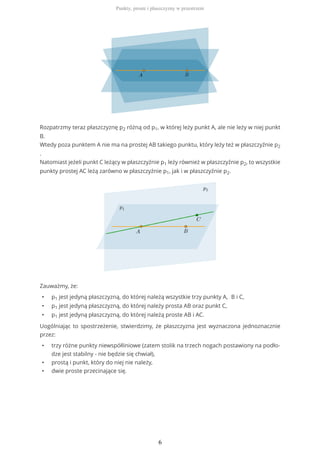 Rozpatrzmy teraz płaszczyznę p2 różną od p1, w której leży punkt A, ale nie leży w niej punkt
B.
Wtedy poza punktem A nie ma na prostej AB takiego punktu, który leży też w płaszczyźnie p2
.
Natomiast jeżeli punkt C leżący w płaszczyźnie p1 leży również w płaszczyźnie p2, to wszystkie
punkty prostej AC leżą zarówno w płaszczyźnie p1, jak i w płaszczyźnie p2.
Zauważmy, że:
• p1 jest jedyną płaszczyzną, do której należą wszystkie trzy punkty A, B i C,
• p1 jest jedyną płaszczyzną, do której należy prosta AB oraz punkt C,
• p1 jest jedyną płaszczyzną, do której należą proste AB i AC.
Uogólniając to spostrzeżenie, stwierdzimy, że płaszczyzna jest wyznaczona jednoznacznie
przez:
• trzy różne punkty niewspółliniowe (zatem stolik na trzech nogach postawiony na podło-
dze jest stabilny - nie będzie się chwiał),
• prostą i punkt, który do niej nie należy,
• dwie proste przecinające się.
Punkty, proste i płaszczyzny w przestrzeni
6
 