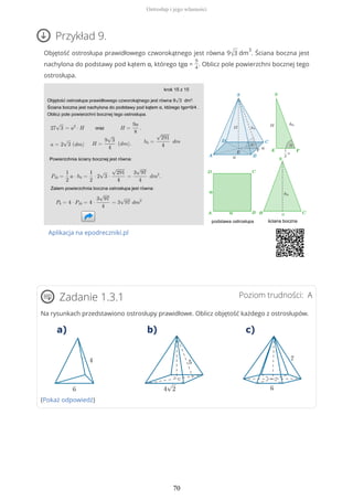 Przykład 9.
Objętość ostrosłupa prawidłowego czworokątnego jest równa 9√3 dm
3
. Ściana boczna jest
nachylona do podstawy pod kątem α, którego tgα =
9
4
. Oblicz pole powierzchni bocznej tego
ostrosłupa.
Aplikacja na epodreczniki.pl
Poziom trudności: AZadanie 1.3.1
Na rysunkach przedstawiono ostrosłupy prawidłowe. Oblicz objętość każdego z ostrosłupów.
(Pokaż odpowiedź)
Ostrosłup i jego własności
70
 