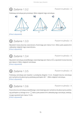 Poziom trudności: AZadanie 1.3.2
Podstawą ostrosłupa jest prostokąt. Oblicz objętość tego ostrosłupa.
(Pokaż odpowiedź)
Poziom trudności: AZadanie 1.3.3
Wysokość ściany bocznej czworościanu foremnego jest równa 9 cm. Oblicz pole powierzchni
całkowitej i objętość tego czworościanu.
(Pokaż odpowiedź)
Poziom trudności: AZadanie 1.3.4
Wysokość ostrosłupa prawidłowego czworokątnego jest równa 2√3, a wysokość ściany bocznej
jest równa 4. Oblicz objętość ostrosłupa.
(Pokaż odpowiedź)
Poziom trudności: AZadanie 1.3.5
Podstawą ostrosłupa jest kwadrat o przekątnej długości 12 cm. Krawędź boczna ostrosłupa
jest nachylona do płaszczyzny podstawy pod kątem 60 ° . Oblicz objętość ostrosłupa.
(Pokaż odpowiedź)
Poziom trudności: AZadanie 1.3.6
Ściana boczna ostrosłupa prawidłowego czworokątnego jest nachylona do płaszczyzny podsta-
wy pod kątem α, którego sin α =
3
4
. Oblicz pole powierzchni całkowitej tego ostrosłupa, wiedząc,
że jego wysokość jest równa 15 dm.
(Pokaż odpowiedź)
Ostrosłup i jego własności
71
 