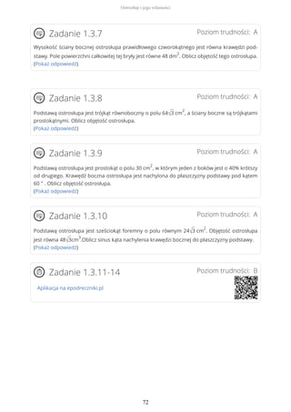 Poziom trudności: AZadanie 1.3.7
Wysokość ściany bocznej ostrosłupa prawidłowego czworokątnego jest równa krawędzi pod-
stawy. Pole powierzchni całkowitej tej bryły jest równe 48 dm
2
. Oblicz objętość tego ostrosłupa.
(Pokaż odpowiedź)
Poziom trudności: AZadanie 1.3.8
Podstawą ostrosłupa jest trójkąt równoboczny o polu 64√3 cm
2
, a ściany boczne są trójkątami
prostokątnymi. Oblicz objętość ostrosłupa.
(Pokaż odpowiedź)
Poziom trudności: AZadanie 1.3.9
Podstawą ostrosłupa jest prostokąt o polu 30 cm
2
, w którym jeden z boków jest o 40% krótszy
od drugiego. Krawędź boczna ostrosłupa jest nachylona do płaszczyzny podstawy pod kątem
60 ° . Oblicz objętość ostrosłupa.
(Pokaż odpowiedź)
Poziom trudności: AZadanie 1.3.10
Podstawą ostrosłupa jest sześciokąt foremny o polu równym 24√3 cm
2
. Objętość ostrosłupa
jest równa 48√3cm
3
.Oblicz sinus kąta nachylenia krawędzi bocznej do płaszczyzny podstawy.
(Pokaż odpowiedź)
Poziom trudności: BZadanie 1.3.11-14
Aplikacja na epodreczniki.pl
Ostrosłup i jego własności
72
 