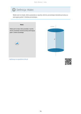 Definicja: Walec
Walec jest to bryła, która powstała w wyniku obrotu prostokąta dookoła prostej za-
wierającej jeden z boków prostokąta.
Aplikacja na epodreczniki.pl
Bryły obrotowe - walec
74
 