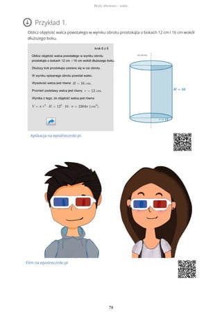 Przykład 1.
Oblicz objętość walca powstałego w wyniku obrotu prostokąta o bokach 12 cm i 16 cm wokół
dłuższego boku.
Aplikacja na epodreczniki.pl
Film na epodreczniki.pl
Bryły obrotowe - walec
78
 