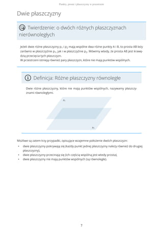 Dwie płaszczyzny
Twierdzenie: o dwóch różnych płaszczyznach
nierównoległych
Jeżeli dwie różne płaszczyzny p1 i p2 mają wspólne dwa różne punkty A i B, to prosta AB leży
zarówno w płaszczyźnie p1, jak i w płaszczyźnie p2. Mówimy wtedy, że prosta AB jest krawę-
dzią przecięcia tych płaszczyzn.
W przestrzeni istnieją również pary płaszczyzn, które nie mają punktów wspólnych.
Definicja: Różne płaszczyzny równoległe
Dwie różne płaszczyzny, które nie mają punktów wspólnych, nazywamy płaszczy-
znami równoległymi.
Możliwe są zatem trzy przypadki, opisujące wzajemne położenie dwóch płaszczyzn:
• dwie płaszczyzny pokrywają się (każdy punkt jednej płaszczyzny należy również do drugiej
płaszczyzny),
• dwie płaszczyzny przecinają się (ich częścią wspólną jest wtedy prosta),
• dwie płaszczyzny nie mają punktów wspólnych (są równoległe).
Punkty, proste i płaszczyzny w przestrzeni
7
 
