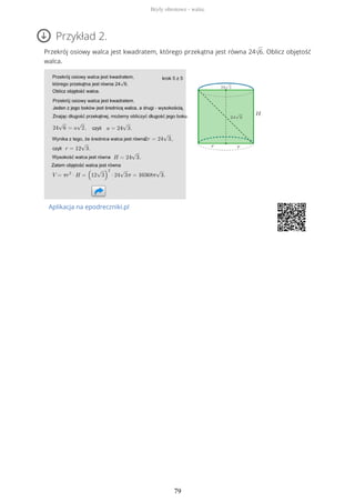 Przykład 2.
Przekrój osiowy walca jest kwadratem, którego przekątna jest równa 24√6. Oblicz objętość
walca.
Aplikacja na epodreczniki.pl
Bryły obrotowe - walec
79
 