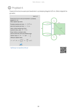 Przykład 4.
Powierzchnia boczna walca jest kwadratem o przekątnej długości 8√2 cm. Oblicz objętość te-
go walca.
Aplikacja na epodreczniki.pl
Bryły obrotowe - walec
81
 