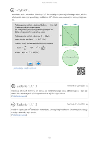 Przykład 5.
Podstawą walca jest koło o średnicy 12√3 dm. Przekątna przekroju osiowego walca jest na-
chylona do płaszczyzny podstawy pod kątem 60 ° . Oblicz pole powierzchni bocznej tego wal-
ca.
Aplikacja na epodreczniki.pl
Poziom trudności: AZadanie 1.4.1.1
Prostokąt o bokach 9 cm i 12 cm obraca się wokół dłuższego boku. Oblicz objętość i pole po-
wierzchni całkowitej walca, który powstanie w wyniku tego obrotu.
(Pokaż odpowiedź)
Poziom trudności: AZadanie 1.4.1.2
Kwadrat o polu 256 cm
2
obraca się wokół boku. Oblicz pole powierzchni całkowitej walca otrzy-
manego w wyniku tego obrotu.
(Pokaż odpowiedź)
Bryły obrotowe - walec
82
 