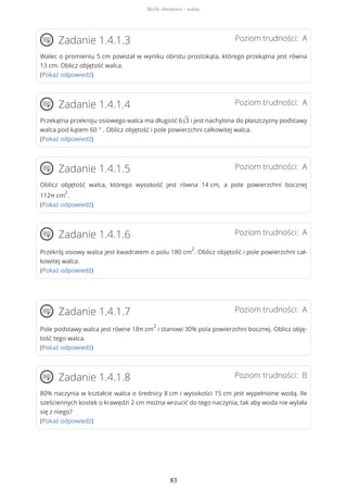 Poziom trudności: AZadanie 1.4.1.3
Walec o promieniu 5 cm powstał w wyniku obrotu prostokąta, którego przekątna jest równa
13 cm. Oblicz objętość walca.
(Pokaż odpowiedź)
Poziom trudności: AZadanie 1.4.1.4
Przekątna przekroju osiowego walca ma długość 6√3 i jest nachylona do płaszczyzny podstawy
walca pod kątem 60 ° . Oblicz objętość i pole powierzchni całkowitej walca.
(Pokaż odpowiedź)
Poziom trudności: AZadanie 1.4.1.5
Oblicz objętość walca, którego wysokość jest równa 14 cm, a pole powierzchni bocznej
112π cm
2
.
(Pokaż odpowiedź)
Poziom trudności: AZadanie 1.4.1.6
Przekrój osiowy walca jest kwadratem o polu 180 cm
2
. Oblicz objętość i pole powierzchni cał-
kowitej walca.
(Pokaż odpowiedź)
Poziom trudności: AZadanie 1.4.1.7
Pole podstawy walca jest równe 18π cm
2
i stanowi 30% pola powierzchni bocznej. Oblicz obję-
tość tego walca.
(Pokaż odpowiedź)
Poziom trudności: BZadanie 1.4.1.8
80% naczynia w kształcie walca o średnicy 8 cm i wysokości 15 cm jest wypełnione wodą. Ile
sześciennych kostek o krawędzi 2 cm można wrzucić do tego naczynia, tak aby woda nie wylała
się z niego?
(Pokaż odpowiedź)
Bryły obrotowe - walec
83
 