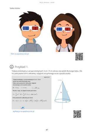 Siatka stożka
Film na epodreczniki.pl
Przykład 1.
Trójkąt prostokątny o przyprostokątnych 4 cm i 9 cm obraca się wokół dłuższego boku. Ob-
licz pole powierzchni całkowitej i objętość otrzymanego w ten sposób stożka.
Aplikacja na epodreczniki.pl
Bryły obrotowe - stożek
87
 