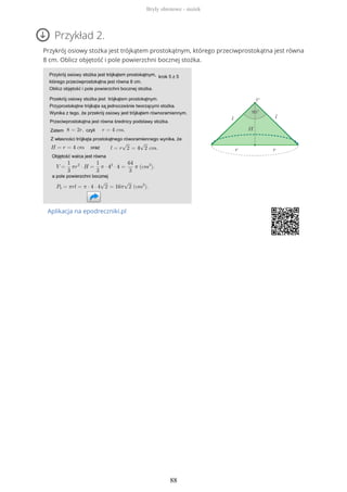 Przykład 2.
Przykrój osiowy stożka jest trójkątem prostokątnym, którego przeciwprostokątna jest równa
8 cm. Oblicz objętość i pole powierzchni bocznej stożka.
Aplikacja na epodreczniki.pl
Bryły obrotowe - stożek
88
 