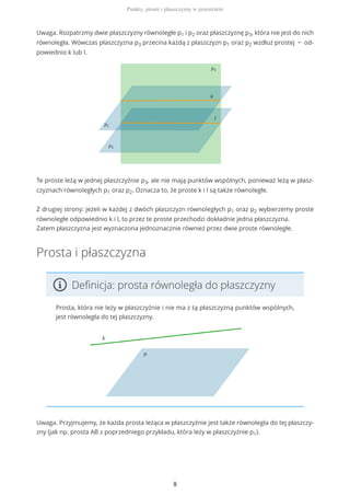 Uwaga. Rozpatrzmy dwie płaszczyzny równoległe p1 i p2 oraz płaszczyznę p3, która nie jest do nich
równoległa. Wówczas płaszczyzna p3 przecina każdą z płaszczyzn p1 oraz p2 wzdłuż prostej − od-
powiednio k lub l.
Te proste leżą w jednej płaszczyźnie p3, ale nie mają punktów wspólnych, ponieważ leżą w płasz-
czyznach równoległych p1 oraz p2. Oznacza to, że proste k i l są także równoległe.
Z drugiej strony: jeżeli w każdej z dwóch płaszczyzn równoległych p1 oraz p2 wybierzemy proste
równoległe odpowiednio k i l, to przez te proste przechodzi dokładnie jedna płaszczyzna.
Zatem płaszczyzna jest wyznaczona jednoznacznie również przez dwie proste równoległe.
Prosta i płaszczyzna
Definicja: prosta równoległa do płaszczyzny
Prosta, która nie leży w płaszczyźnie i nie ma z tą płaszczyzną punktów wspólnych,
jest równoległa do tej płaszczyzny.
Uwaga. Przyjmujemy, że każda prosta leżąca w płaszczyźnie jest także równoległa do tej płaszczy-
zny (jak np. prosta AB z poprzedniego przykładu, która leży w płaszczyźnie p1).
Punkty, proste i płaszczyzny w przestrzeni
8
 