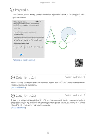 Przykład 4.
Oblicz objętość stożka, którego powierzchnia boczna jest wycinkiem koła stanowiącym
2
3
koła
o promieniu 9 cm.
Aplikacja na epodreczniki.pl
Poziom trudności: BZadanie 1.4.2.1
Przekrój osiowy stożka jest trójkątem równobocznym o polu 48√3 dm
2
. Oblicz pole powierzch-
ni bocznej i objętość tego stożka.
(Pokaż odpowiedź)
Poziom trudności: BZadanie 1.4.2.2
Trójkąt o przeciwprostokątnej długości 8√3 cm obrócono wokół prostej zawierającej jedną z
przyprostokątnych. Kąt rozwarcia otrzymanego w ten sposób stożka jest równy 60 ° . Oblicz
objętość i pole powierzchni całkowitej tego stożka.
(Pokaż odpowiedź)
Bryły obrotowe - stożek
90
 