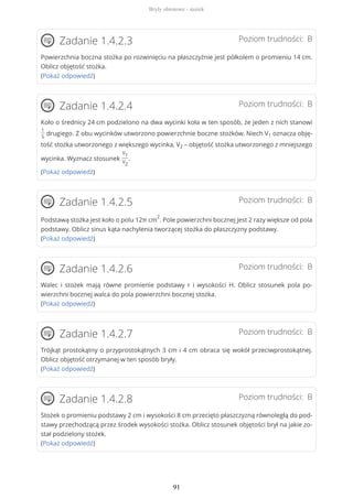 Poziom trudności: BZadanie 1.4.2.3
Powierzchnia boczna stożka po rozwinięciu na płaszczyźnie jest półkolem o promieniu 14 cm.
Oblicz objętość stożka.
(Pokaż odpowiedź)
Poziom trudności: BZadanie 1.4.2.4
Koło o średnicy 24 cm podzielono na dwa wycinki koła w ten sposób, że jeden z nich stanowi
1
5
drugiego. Z obu wycinków utworzono powierzchnie boczne stożków. Niech V1 oznacza obję-
tość stożka utworzonego z większego wycinka, V2 – objętość stożka utworzonego z mniejszego
wycinka. Wyznacz stosunek
V1
V2
.
(Pokaż odpowiedź)
Poziom trudności: BZadanie 1.4.2.5
Podstawą stożka jest koło o polu 12π cm
2
. Pole powierzchni bocznej jest 2 razy większe od pola
podstawy. Oblicz sinus kąta nachylenia tworzącej stożka do płaszczyzny podstawy.
(Pokaż odpowiedź)
Poziom trudności: BZadanie 1.4.2.6
Walec i stożek mają równe promienie podstawy r i wysokości H. Oblicz stosunek pola po-
wierzchni bocznej walca do pola powierzchni bocznej stożka.
(Pokaż odpowiedź)
Poziom trudności: BZadanie 1.4.2.7
Trójkąt prostokątny o przyprostokątnych 3 cm i 4 cm obraca się wokół przeciwprostokątnej.
Oblicz objętość otrzymanej w ten sposób bryły.
(Pokaż odpowiedź)
Poziom trudności: BZadanie 1.4.2.8
Stożek o promieniu podstawy 2 cm i wysokości 8 cm przecięto płaszczyzną równoległą do pod-
stawy przechodzącą przez środek wysokości stożka. Oblicz stosunek objętości brył na jakie zo-
stał podzielony stożek.
(Pokaż odpowiedź)
Bryły obrotowe - stożek
91
 