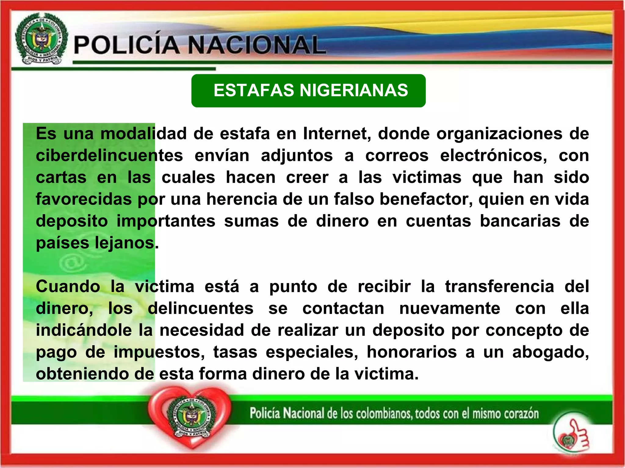 Es una modalidad de estafa en Internet, donde organizaciones de ciberdelincuentes envían adjuntos a correos electrónicos, con cartas en las cuales hacen creer a las victimas que han sido favorecidas por una herencia de un falso benefactor, quien en vida deposito importantes sumas de dinero en cuentas bancarias de países lejanos.   Cuando la victima está a punto de recibir la transferencia del dinero, los delincuentes se contactan nuevamente con ella indicándole la necesidad de realizar un deposito por concepto de pago de impuestos, tasas especiales, honorarios a un abogado, obteniendo de esta forma dinero de la victima. ESTAFAS NIGERIANAS 