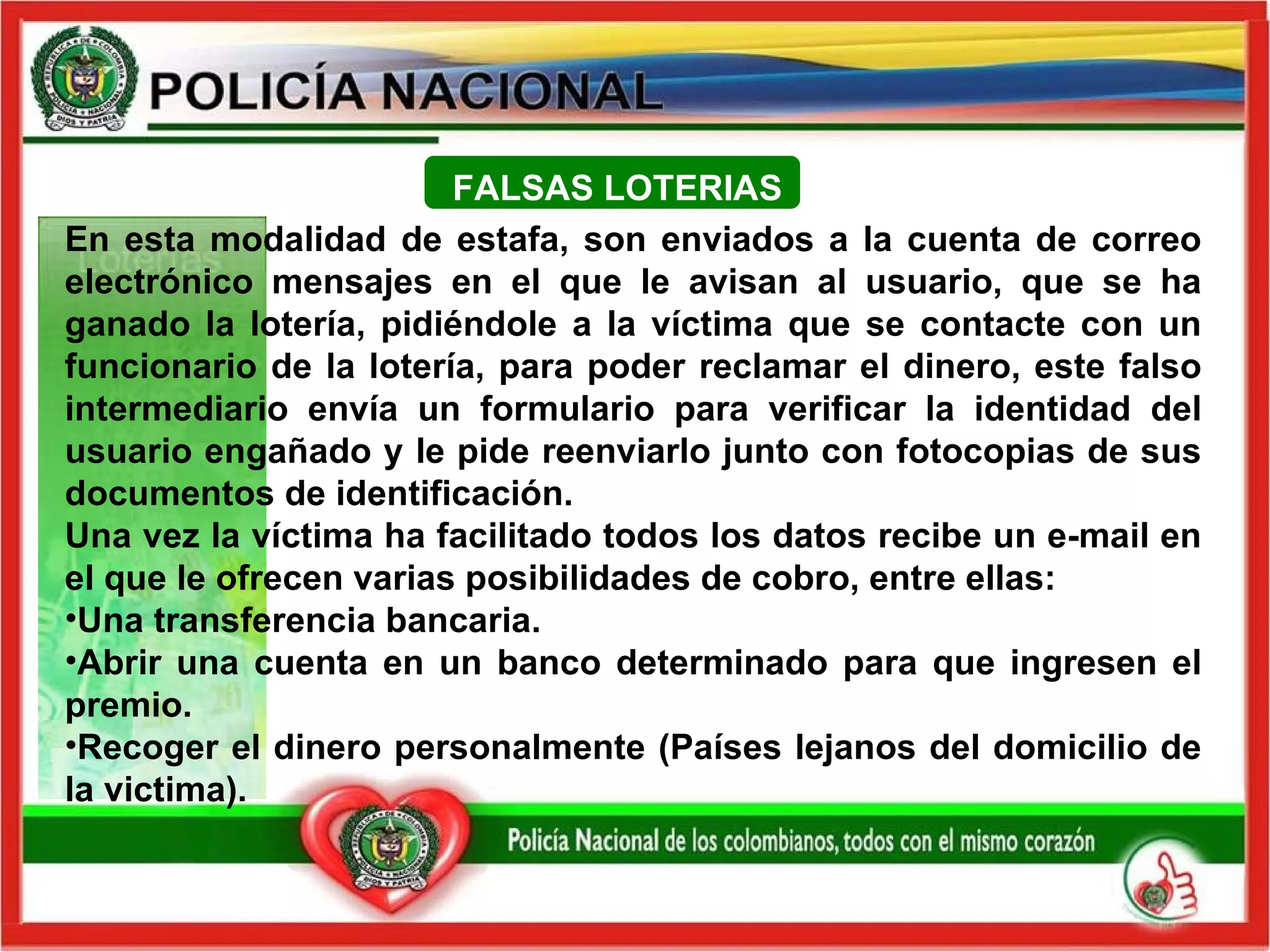 En esta modalidad de estafa, son enviados a la cuenta de correo electrónico mensajes en el que le avisan al usuario, que se ha ganado la lotería, pidiéndole a la víctima que se contacte con un funcionario de la lotería, para poder reclamar el dinero, este falso intermediario envía un formulario para verificar la identidad del usuario engañado y le pide reenviarlo junto con fotocopias de sus documentos de identificación. Una vez la víctima ha facilitado todos los datos recibe un e-mail en el que le ofrecen varias posibilidades de cobro, entre ellas: Una transferencia bancaria. Abrir una cuenta en un banco determinado para que ingresen el premio.  Recoger el dinero personalmente (Países lejanos del domicilio de la victima).     FALSAS LOTERIAS 