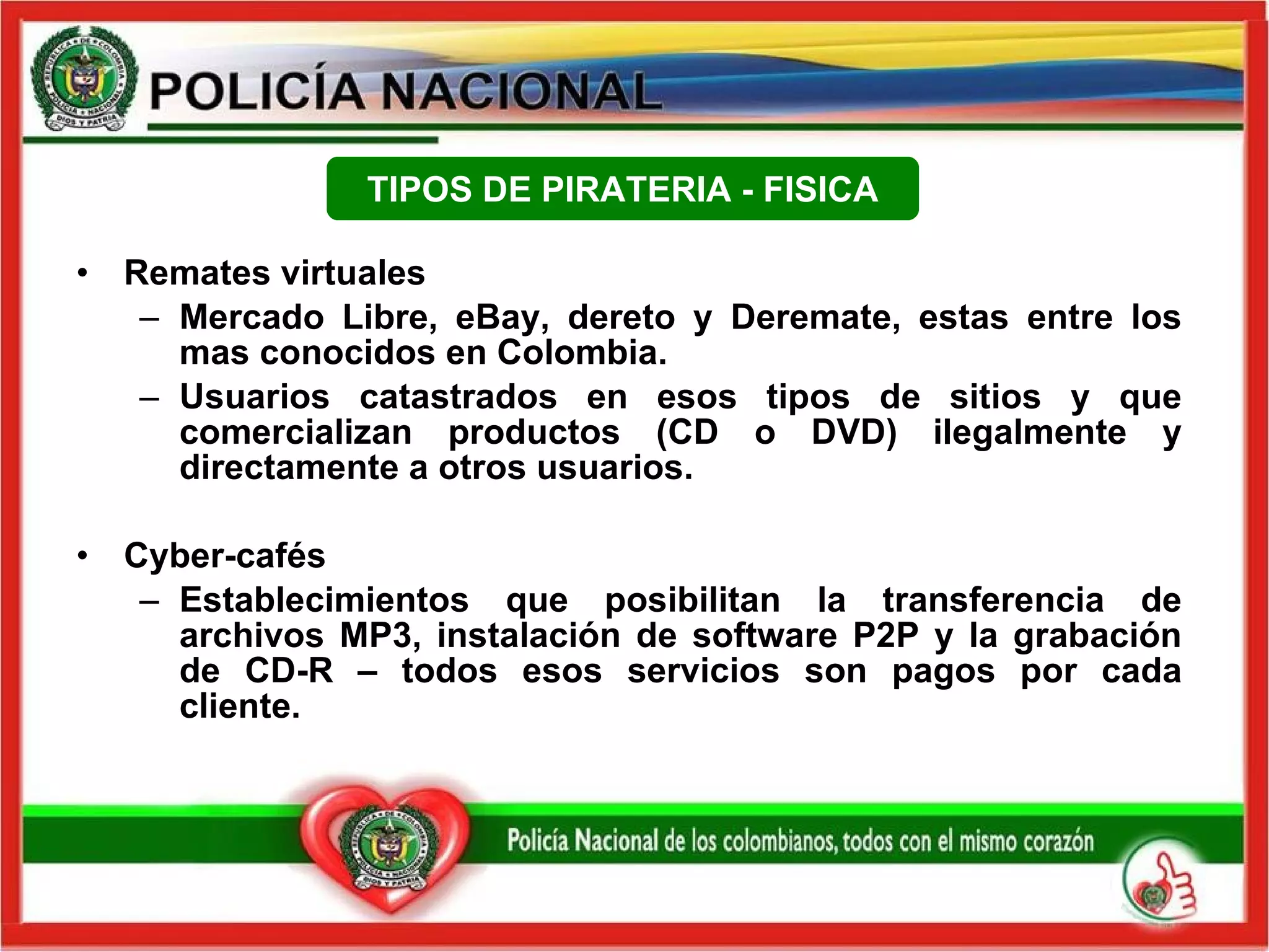 Remates virtuales Mercado Libre, eBay, dereto y Deremate, estas entre los mas conocidos en Colombia. Usuarios catastrados en esos tipos de sitios y que comercializan productos (CD o DVD) ilegalmente y directamente a otros usuarios. Cyber-cafés Establecimientos que posibilitan la transferencia de archivos MP3, instalación de software P2P y la grabación de CD-R – todos esos servicios son pagos por cada cliente. TIPOS DE PIRATERIA - FISICA 