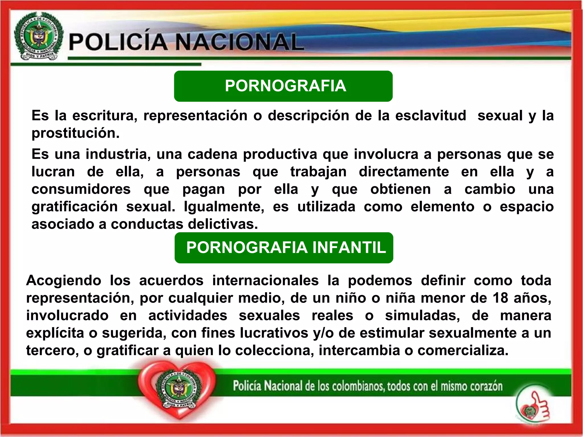 Es la escritura, representación o descripción de la esclavitud  sexual y la prostitución. Es una industria, una cadena productiva que involucra a personas que se lucran de ella, a personas que trabajan directamente en ella y a consumidores que pagan por ella y que obtienen a cambio una gratificación sexual. Igualmente, es utilizada como elemento o espacio asociado a conductas delictivas. PORNOGRAFIA PORNOGRAFIA INFANTIL Acogiendo los acuerdos internacionales la podemos definir como toda representación, por cualquier medio, de un niño o niña menor de 18 años, involucrado en actividades sexuales reales o simuladas, de manera explícita o sugerida, con fines lucrativos y/o de estimular sexualmente a un tercero, o gratificar a quien lo colecciona, intercambia o comercializa. 