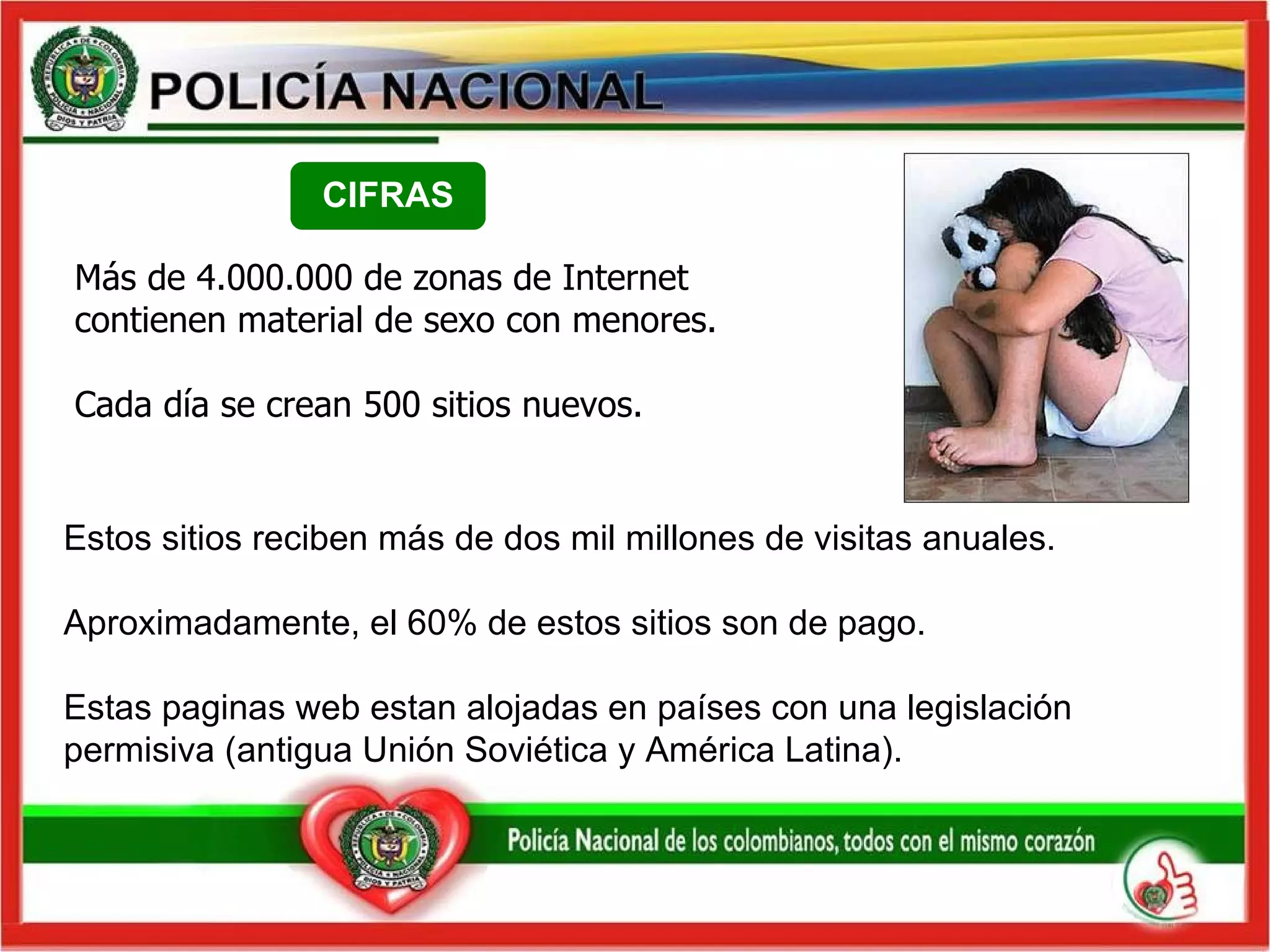 Estos sitios reciben más de dos mil millones de visitas anuales. Aproximadamente, el 60% de estos sitios son de pago. Estas  paginas  web estan alojadas en países con una legislación permisiva (antigua Unión Soviética y América Latina).  Más de 4.000.000 de zonas de Internet contienen material de sexo con menores. Cada día se crean 500 sitios nuevos. CIFRAS 
