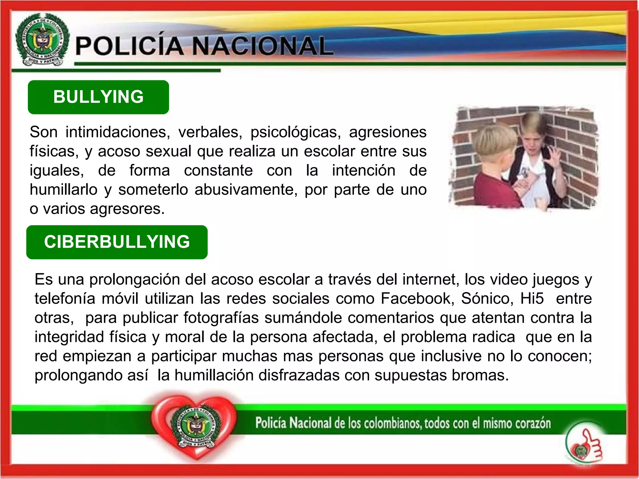 Son intimidaciones, verbales, psicológicas, agresiones físicas, y acoso sexual que realiza un escolar entre sus iguales, de forma constante con la intención de humillarlo y someterlo abusivamente, por parte de uno o varios agresores.  BULLYING CIBERBULLYING Es una prolongación del acoso escolar a través del internet, los video juegos y telefonía móvil utilizan las redes sociales como Facebook, Sónico, Hi5  entre otras,  para publicar fotografías sumándole comentarios que atentan contra la integridad física y moral de la persona afectada, el problema radica  que en la red empiezan a participar muchas mas personas que inclusive no lo conocen; prolongando así  la humillación disfrazadas con supuestas bromas. 