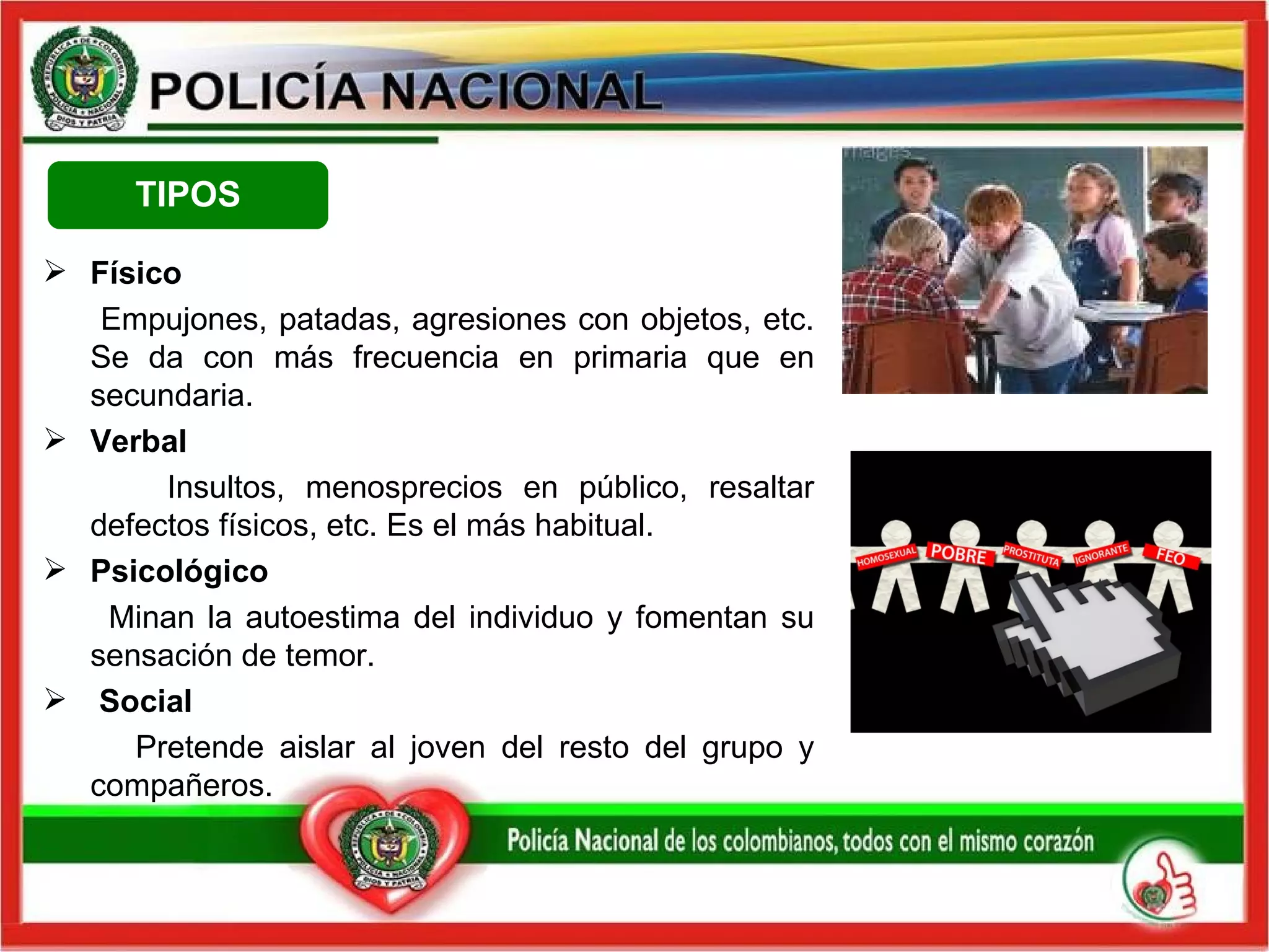Físico Empujones, patadas, agresiones con objetos, etc. Se da con más frecuencia en primaria que en secundaria.  Verbal Insultos, menosprecios en público, resaltar defectos físicos, etc. Es el más habitual.  Psicológico Minan la autoestima del individuo y fomentan su sensación de temor. Social Pretende aislar al joven del resto del grupo y compañeros. TIPOS 