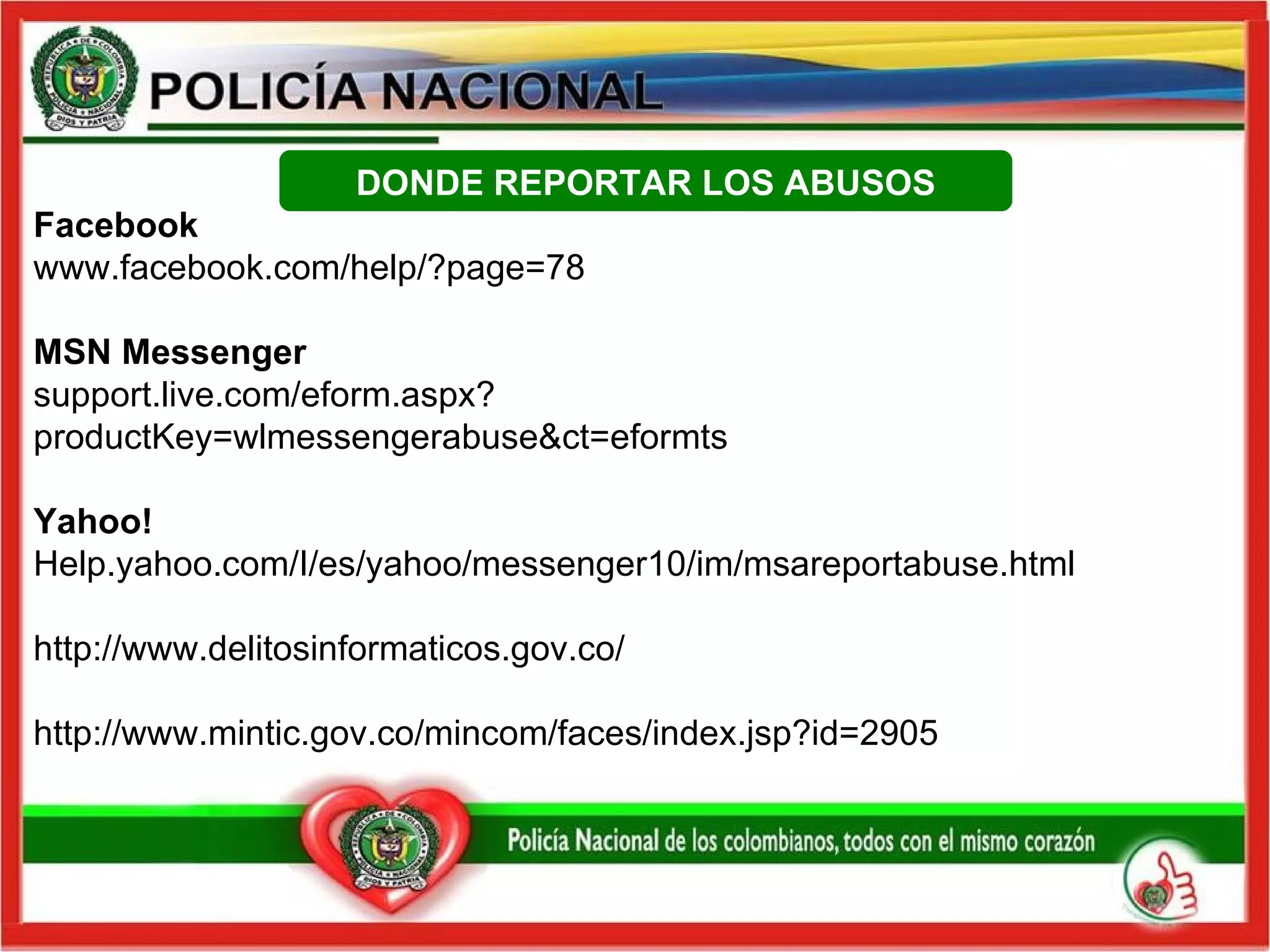 DONDE REPORTAR LOS ABUSOS Facebook www.facebook.com/help/?page=78 MSN Messenger support.live.com/eform.aspx?productKey=wlmessengerabuse&ct=eformts Yahoo!  Help.yahoo.com/I/es/yahoo/messenger10/im/msareportabuse.html http://www.delitosinformaticos.gov.co/ http://www.mintic.gov.co/mincom/faces/index.jsp?id=2905 