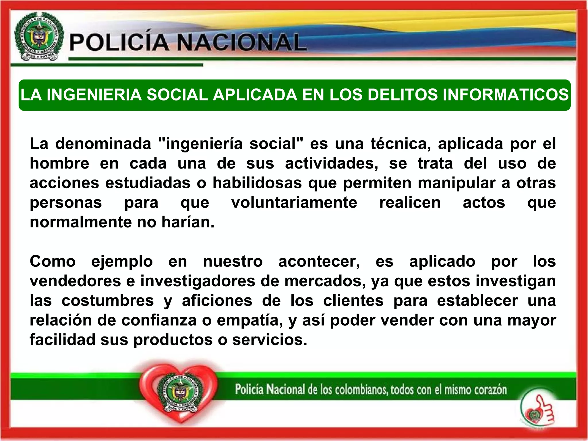 LA INGENIERIA SOCIAL APLICADA EN LOS DELITOS INFORMATICOS La denominada "ingeniería social" es una técnica, aplicada por el hombre en cada una de sus actividades, se trata del uso de acciones estudiadas o habilidosas que permiten manipular a otras personas para que voluntariamente realicen actos que normalmente no harían. Como ejemplo en nuestro acontecer, es aplicado por los vendedores e investigadores de mercados, ya que estos investigan las costumbres y aficiones de los clientes para establecer una relación de confianza o empatía, y así poder vender con una mayor facilidad sus productos o servicios.  