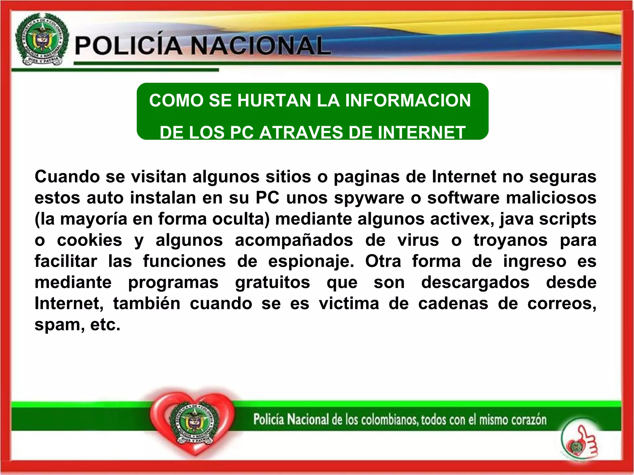 COMO SE HURTAN LA INFORMACION  DE LOS PC ATRAVES DE INTERNET Cuando se visitan algunos sitios o paginas de Internet no seguras estos auto instalan en su PC unos spyware o software maliciosos (la mayoría en forma oculta) mediante algunos activex, java scripts o cookies y algunos acompañados de virus o troyanos para facilitar las funciones de espionaje. Otra forma de ingreso es mediante programas gratuitos que son descargados desde Internet, también cuando se es victima de cadenas de correos, spam, etc.  
