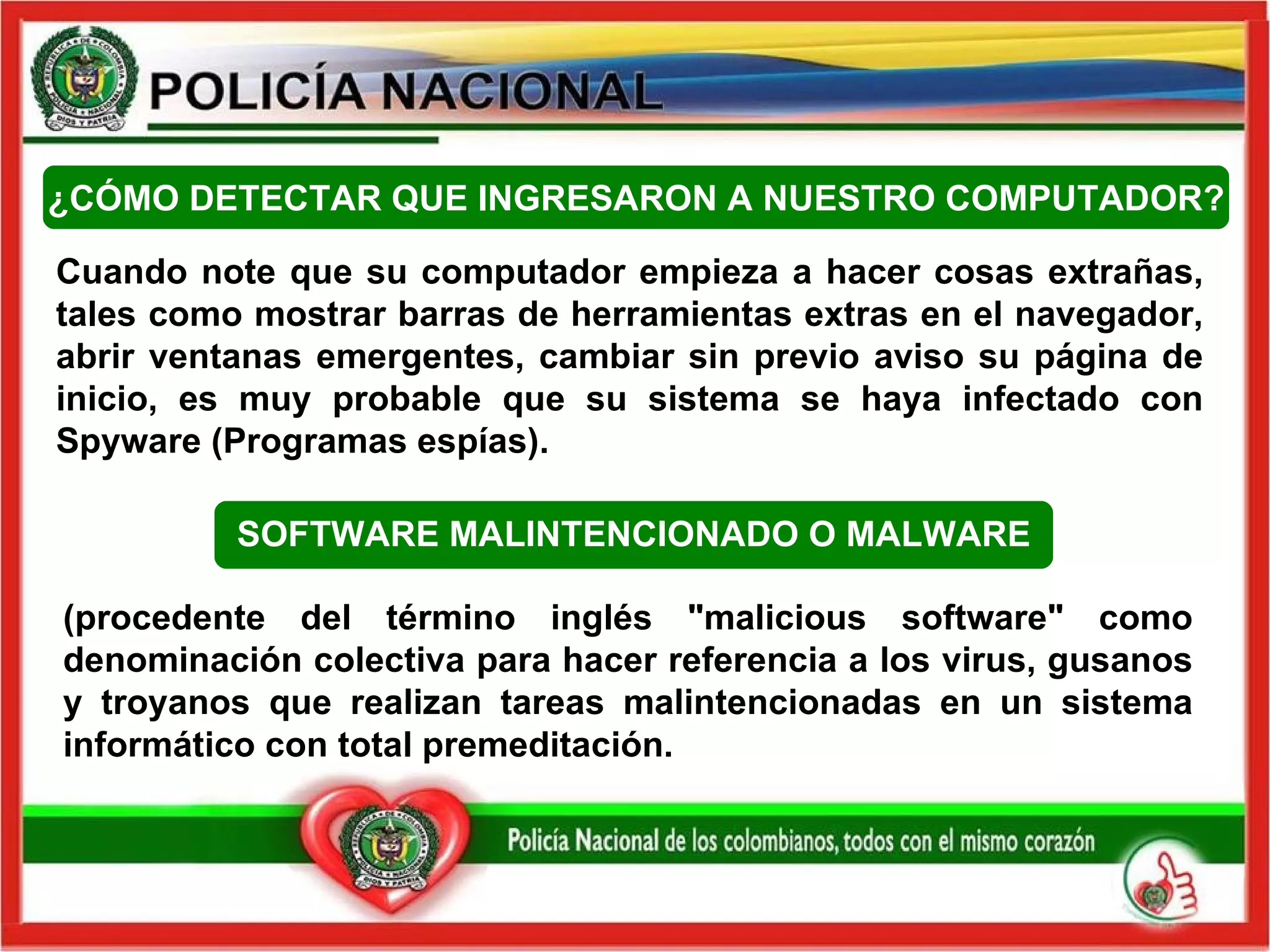 Cuando note que su computador empieza a hacer cosas extrañas, tales como mostrar barras de herramientas extras en el navegador, abrir ventanas emergentes, cambiar sin previo aviso su página de inicio, es muy probable que su sistema se haya infectado con Spyware (Programas espías).  ¿CÓMO DETECTAR QUE INGRESARON A NUESTRO COMPUTADOR? (procedente del término inglés "malicious software" como denominación colectiva para hacer referencia a los virus, gusanos y troyanos que realizan tareas malintencionadas en un sistema informático con total premeditación.  SOFTWARE MALINTENCIONADO O MALWARE 