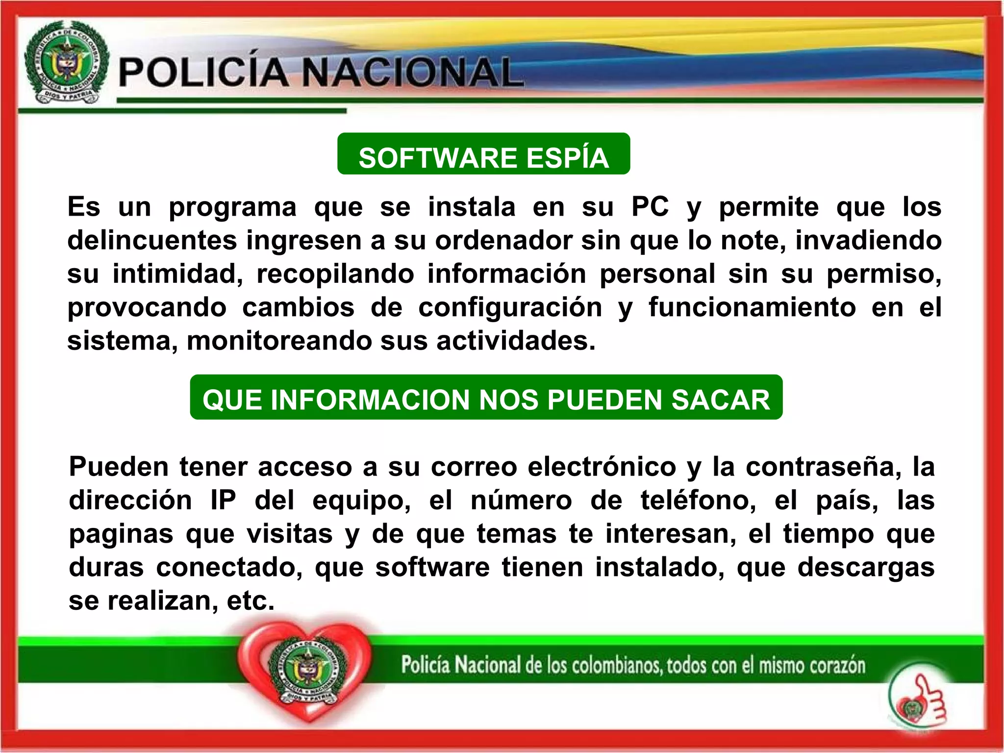 QUE INFORMACION NOS PUEDEN SACAR Pueden tener acceso a su correo electrónico y la contraseña, la dirección IP del equipo, el número de teléfono, el país, las paginas que visitas y de que temas te interesan, el tiempo que duras conectado, que software tienen instalado, que descargas se realizan, etc. Es un programa que se instala en su PC y permite que los delincuentes ingresen a su ordenador sin que lo note, invadiendo su intimidad, recopilando información personal sin su permiso, provocando cambios de configuración y funcionamiento en el sistema, monitoreando sus actividades. SOFTWARE ESPÍA 