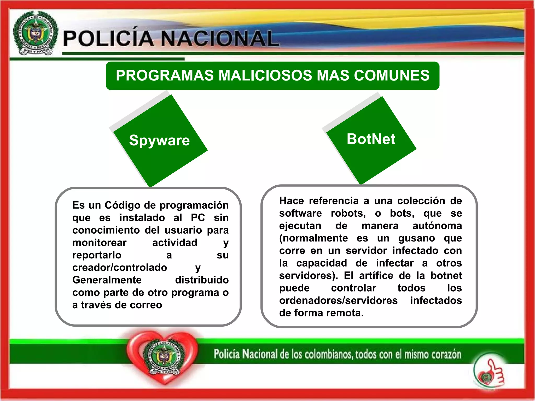PROGRAMAS MALICIOSOS MAS COMUNES Spyware BotNet Es un Código de programación que es instalado al PC sin conocimiento del usuario para monitorear actividad y reportarlo a su creador/controlado y  Generalmente distribuido como parte de otro programa o a través de correo Hace referencia a una colección de software robots, o bots, que se ejecutan de manera autónoma (normalmente es un gusano que corre en un servidor infectado con la capacidad de infectar a otros servidores). El artífice de la botnet puede controlar todos los ordenadores/servidores infectados de forma remota. 