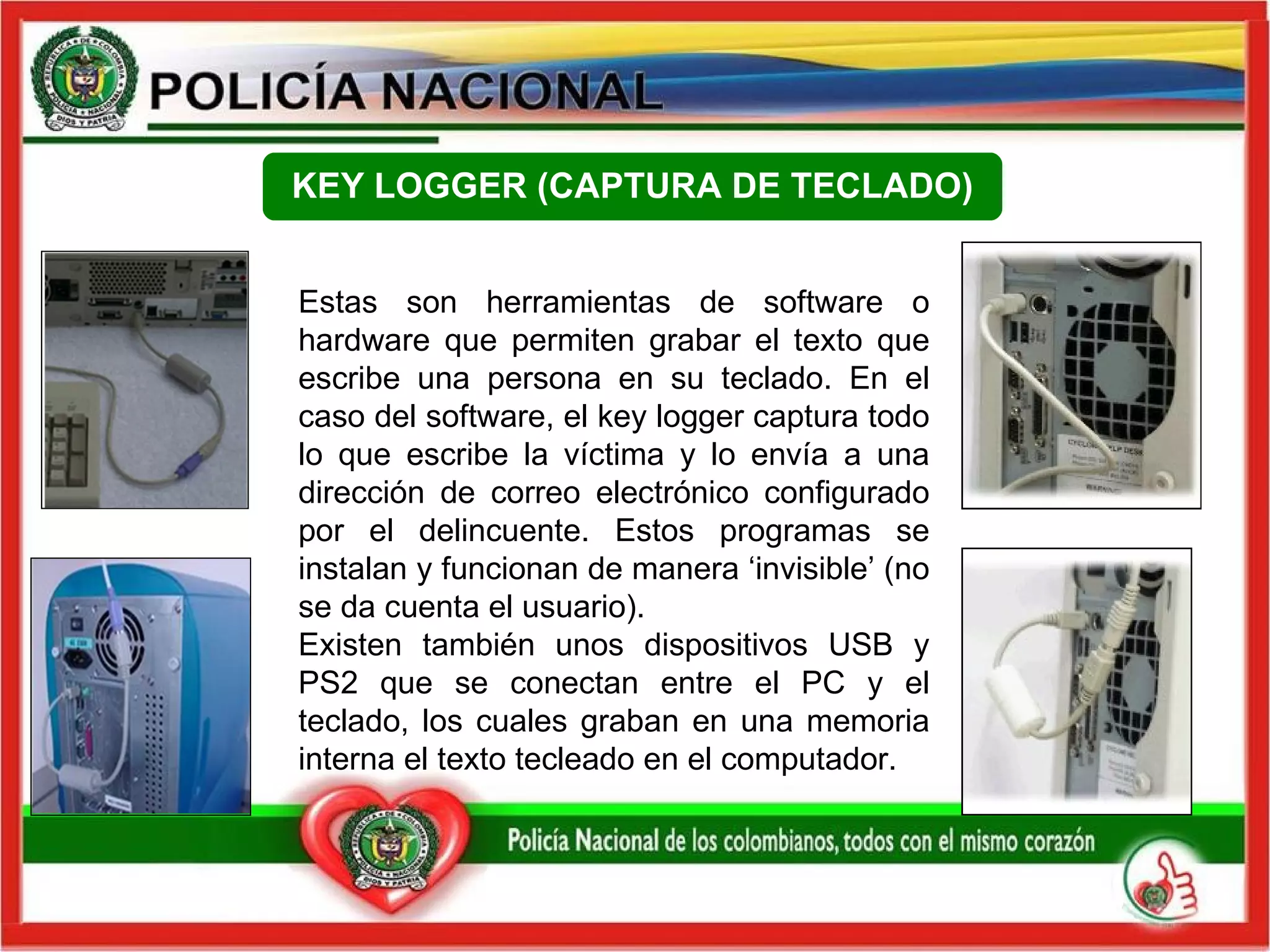 Estas son herramientas de software o hardware que permiten grabar el texto que escribe una persona en su teclado. En el caso del software, el key logger captura todo lo que escribe la víctima y lo envía a una dirección de correo electrónico configurado por el delincuente. Estos programas se instalan y funcionan de manera ‘invisible’ (no se da cuenta el usuario). Existen también unos dispositivos USB y PS2 que se conectan entre el PC y el teclado, los cuales graban en una memoria interna el texto tecleado en el computador. KEY LOGGER (CAPTURA DE TECLADO) 
