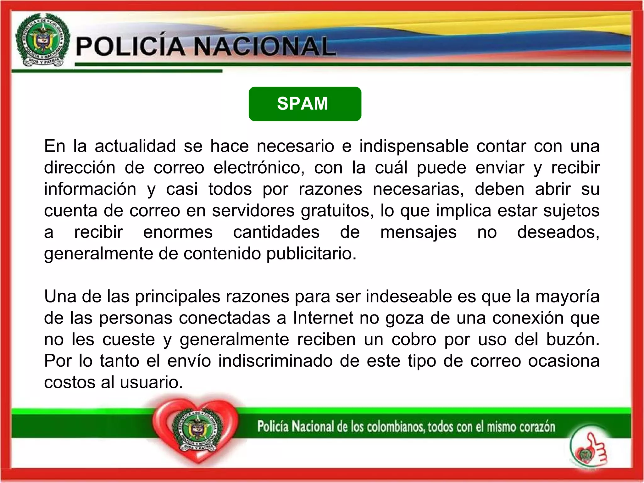 En la actualidad se hace necesario e indispensable contar con una dirección de correo electrónico, con la cuál puede enviar y recibir información y casi todos por razones necesarias, deben abrir su cuenta de correo en servidores gratuitos, lo que implica estar sujetos a recibir enormes cantidades de mensajes no deseados, generalmente de contenido publicitario.   Una de las principales razones para ser indeseable es que la mayoría de las personas conectadas a Internet no goza de una conexión que no les cueste y generalmente reciben un cobro por uso del buzón. Por lo tanto el envío indiscriminado de este tipo de correo ocasiona costos al usuario.  SPAM   