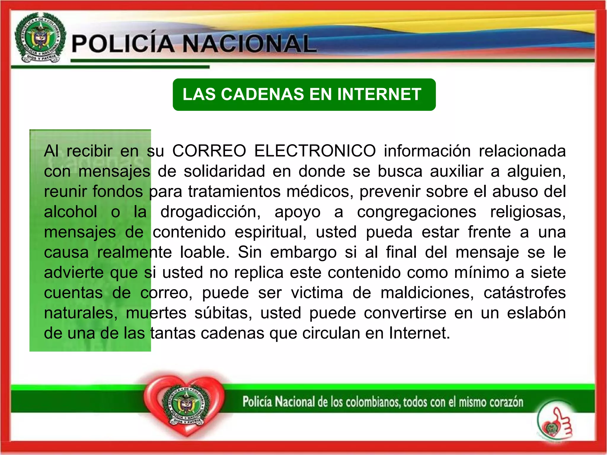 Al recibir en su CORREO ELECTRONICO información relacionada con mensajes de solidaridad en donde se busca auxiliar a alguien, reunir fondos para tratamientos médicos, prevenir sobre el abuso del alcohol o la drogadicción, apoyo a congregaciones religiosas, mensajes de contenido espiritual, usted pueda estar frente a una causa realmente loable. Sin embargo si al final del mensaje se le advierte que si usted no replica este contenido como mínimo a siete cuentas de correo, puede ser victima de maldiciones, catástrofes naturales, muertes súbitas, usted puede convertirse en un eslabón de una de las tantas cadenas que circulan en Internet.    LAS CADENAS EN INTERNET   