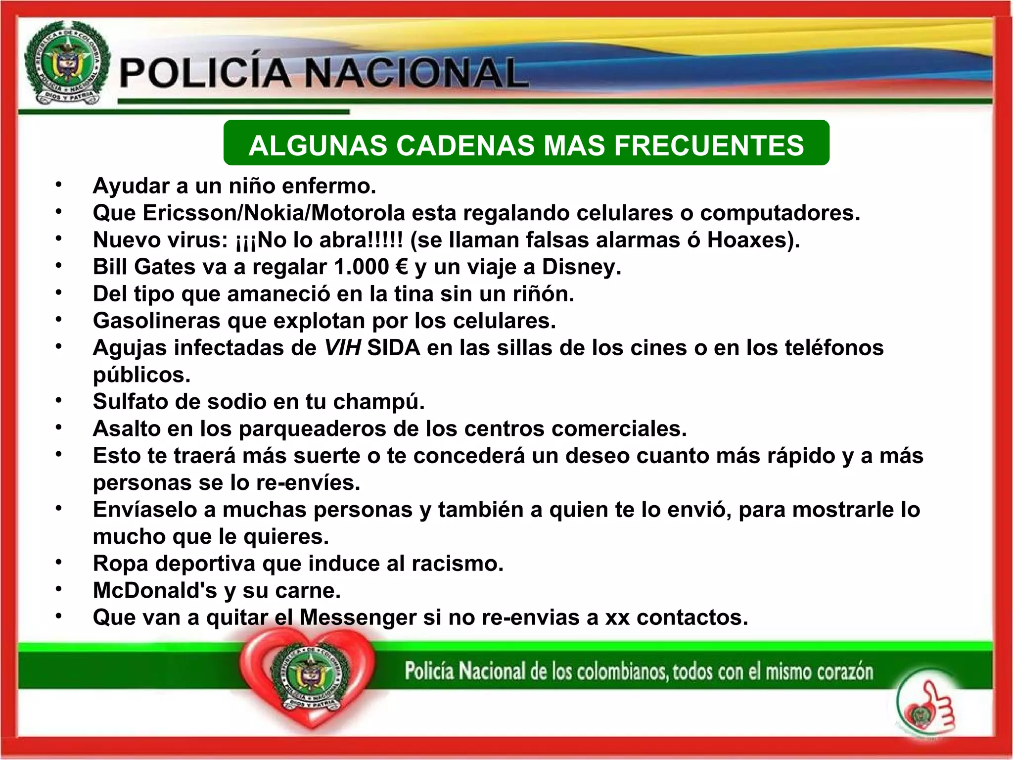 Ayudar a un niño enfermo. Que Ericsson/Nokia/Motorola esta regalando celulares o computadores. Nuevo virus: ¡¡¡No lo abra!!!!! (se llaman falsas alarmas ó Hoaxes).  Bill Gates va a regalar  1. 000  €  y un viaje a Disney. Del tipo que amaneció en la tina sin un riñón. Gasolineras que explotan por los celulares. Agujas infectadas de  VIH  SIDA en las sillas de los cines o en los teléfonos públicos.  Sulfato de sodio en tu  champú . Asalto en  los parqueaderos  de los  centros comerciales . Esto te traerá más suerte o te concederá un deseo cuanto más rápido y a más personas se lo re-envíes. Envíaselo a muchas personas y también a quien te lo envió,  para mostrarle lo mucho que le quieres. Ropa deportiva que induce al racismo. McDonald's y su carne. Que van a quitar el Messenger si no re-envias a xx contactos. ALGUNAS CADENAS MAS FRECUENTES 